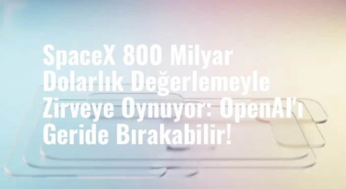 SpaceX 800 Milyar Dolarlık Değerlemeyle Zirveye Oynuyor: OpenAI'ı Geride Bırakabilir!