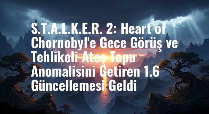 S.T.A.L.K.E.R. 2: Heart of Chornobyl'e Gece Görüş ve Tehlikeli Ateş Topu Anomalisini Getiren 1.6 Güncellemesi Geldi