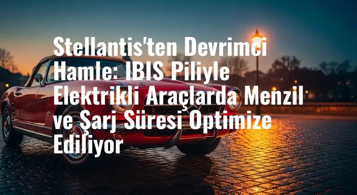 Stellantis'ten Devrimci Hamle: IBIS Piliyle Elektrikli Araçlarda Menzil ve Şarj Süresi Optimize Ediliyor