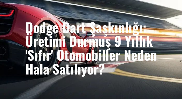 Dodge Dart Şaşkınlığı: Üretimi Durmuş 9 Yıllık 'Sıfır' Otomobiller Neden Hala Satılıyor?