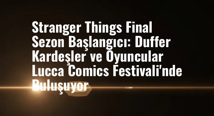 Stranger Things Final Sezon Başlangıcı: Duffer Kardeşler ve Oyuncular Lucca Comics Festivali'nde Buluşuyor