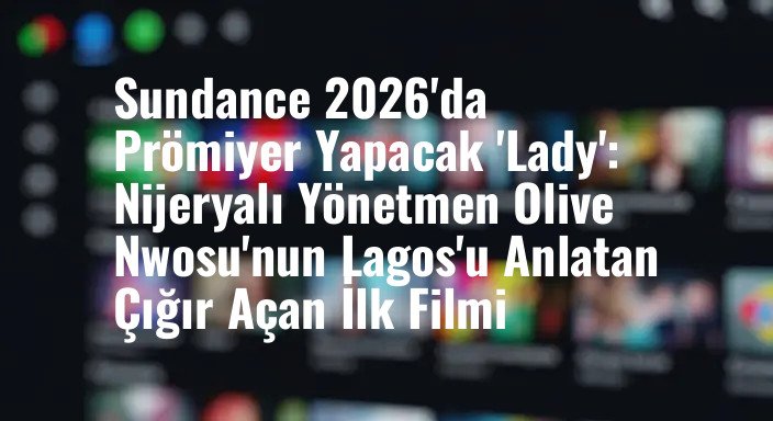 Sundance 2026'da Prömiyer Yapacak 'Lady': Nijeryalı Yönetmen Olive Nwosu'nun Lagos'u Anlatan Çığır Açan İlk Filmi