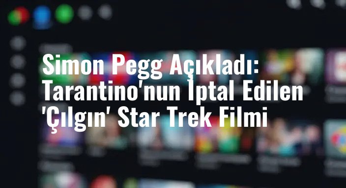 Simon Pegg Açıkladı: Tarantino'nun İptal Edilen 'Çılgın' Star Trek Filmi