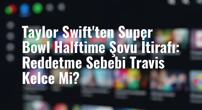 Taylor Swift'ten Super Bowl Halftime Şovu İtirafı: Reddetme Sebebi Travis Kelce Mi?