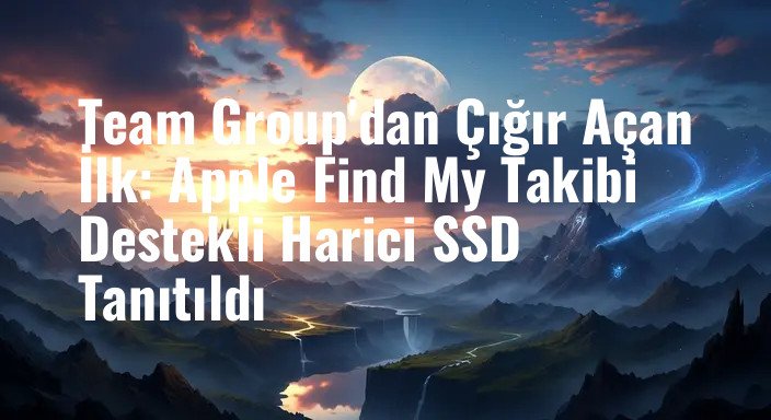 Team Group'dan Çığır Açan İlk: Apple Find My Takibi Destekli Harici SSD Tanıtıldı