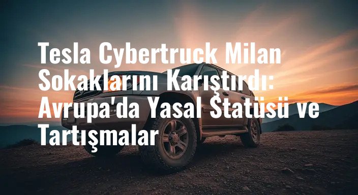 Tesla Cybertruck Milan Sokaklarını Karıştırdı: Avrupa'da Yasal Statüsü ve Tartışmalar
