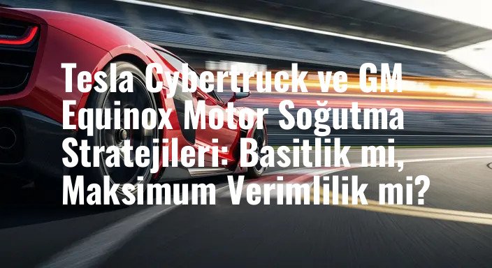 Tesla Cybertruck ve GM Equinox Motor Soğutma Stratejileri: Basitlik mi, Maksimum Verimlilik mi?