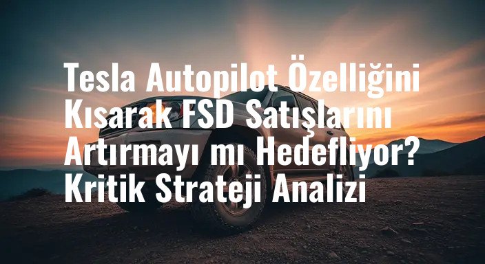 Tesla Autopilot Özelliğini Kısarak FSD Satışlarını Artırmayı mı Hedefliyor? Kritik Strateji Analizi
