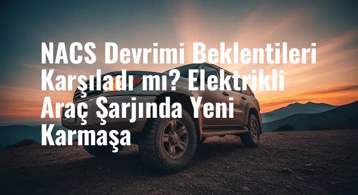 NACS Devrimi Beklentileri Karşıladı mı? Elektrikli Araç Şarjında Yeni Karmaşa