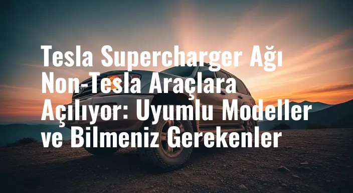 Tesla Supercharger Ağı Non-Tesla Araçlara Açılıyor: Uyumlu Modeller ve Bilmeniz Gerekenler