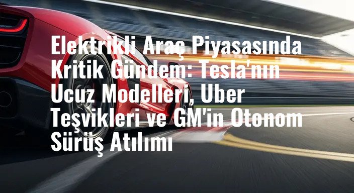Elektrikli Araç Piyasasında Kritik Gündem: Tesla'nın Ucuz Modelleri, Uber Teşvikleri ve GM'in Otonom Sürüş Atılımı