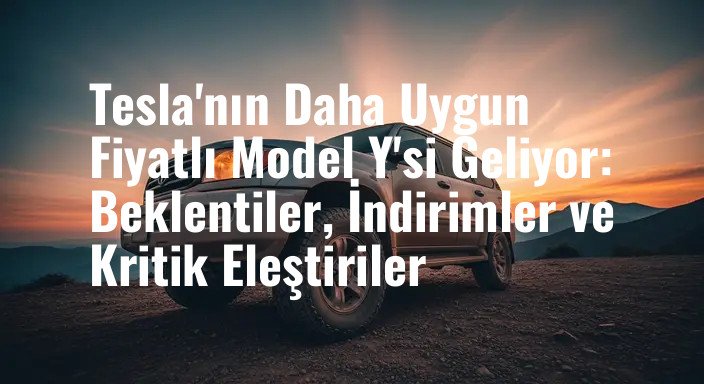 Tesla'nın Daha Uygun Fiyatlı Model Y'si Geliyor: Beklentiler, İndirimler ve Kritik Eleştiriler