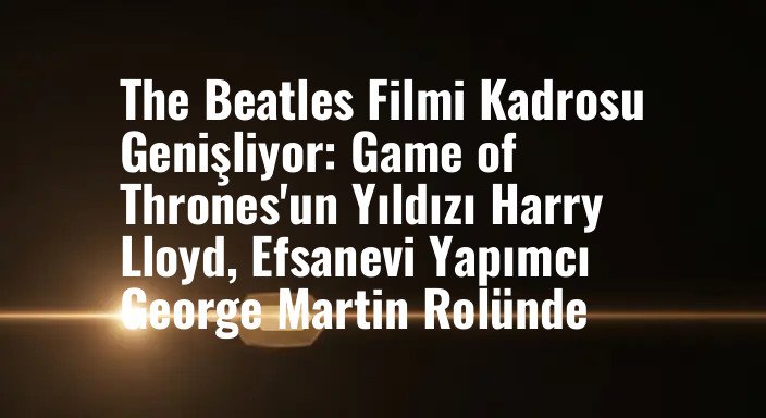 The Beatles Filmi Kadrosu Genişliyor: Game of Thrones'un Yıldızı Harry Lloyd, Efsanevi Yapımcı George Martin Rolünde