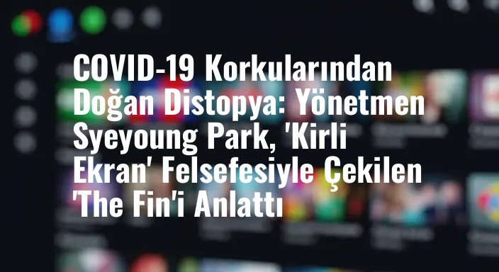 COVID-19 Korkularından Doğan Distopya: Yönetmen Syeyoung Park, 'Kirli Ekran' Felsefesiyle Çekilen 'The Fin'i Anlattı