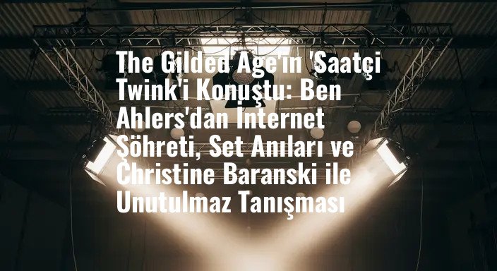 The Gilded Age'in 'Saatçi Twink'i Konuştu: Ben Ahlers'dan İnternet Şöhreti, Set Anıları ve Christine Baranski ile Unutulmaz Tanışması