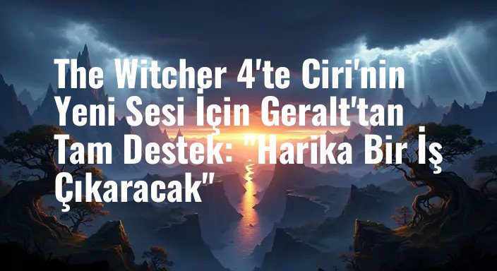 The Witcher 4'te Ciri'nin Yeni Sesi İçin Geralt'tan Tam Destek: "Harika Bir İş Çıkaracak"