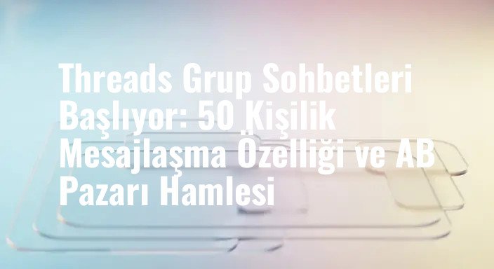 Threads Grup Sohbetleri Başlıyor: 50 Kişilik Mesajlaşma Özelliği ve AB Pazarı Hamlesi