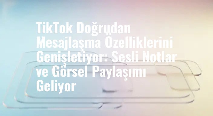 TikTok Doğrudan Mesajlaşma Özelliklerini Genişletiyor: Sesli Notlar ve Görsel Paylaşımı Geliyor