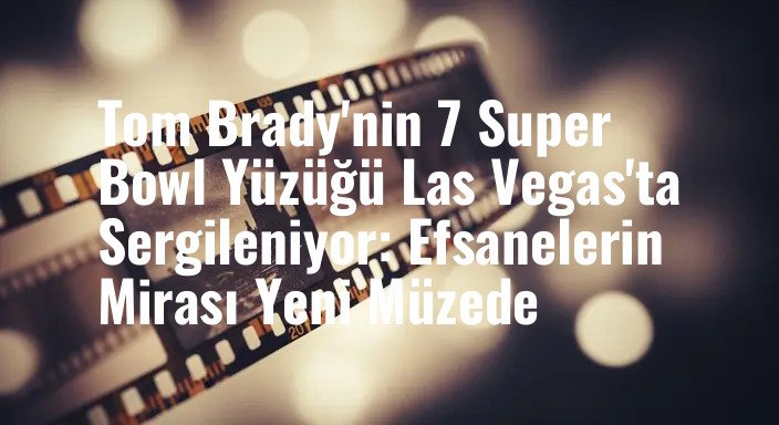 Tom Brady'nin 7 Super Bowl Yüzüğü Las Vegas'ta Sergileniyor: Efsanelerin Mirası Yeni Müzede