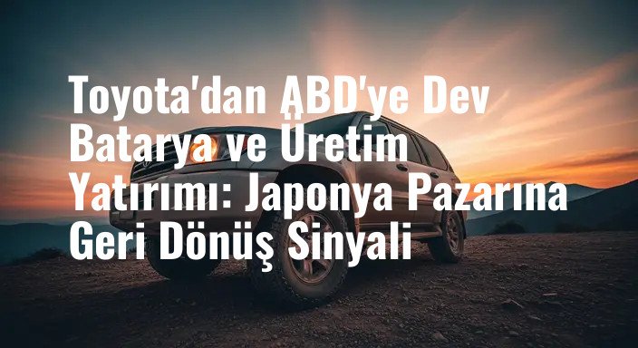 Toyota'dan ABD'ye Dev Batarya ve Üretim Yatırımı: Japonya Pazarına Geri Dönüş Sinyali