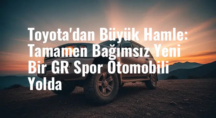 Toyota'dan Büyük Hamle: Tamamen Bağımsız Yeni Bir GR Spor Otomobili Yolda