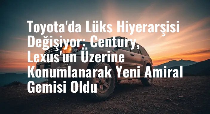 Toyota'da Lüks Hiyerarşisi Değişiyor: Century, Lexus'un Üzerine Konumlanarak Yeni Amiral Gemisi Oldu