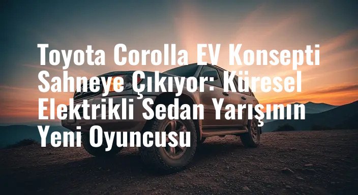 Toyota Corolla EV Konsepti Sahneye Çıkıyor: Küresel Elektrikli Sedan Yarışının Yeni Oyuncusu