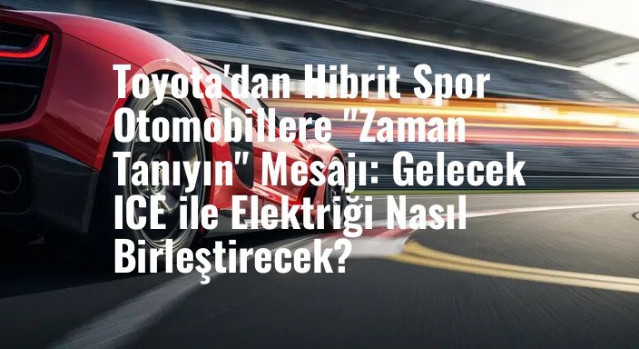 Toyota'dan Hibrit Spor Otomobillere "Zaman Tanıyın" Mesajı: Gelecek ICE ile Elektriği Nasıl Birleştirecek?