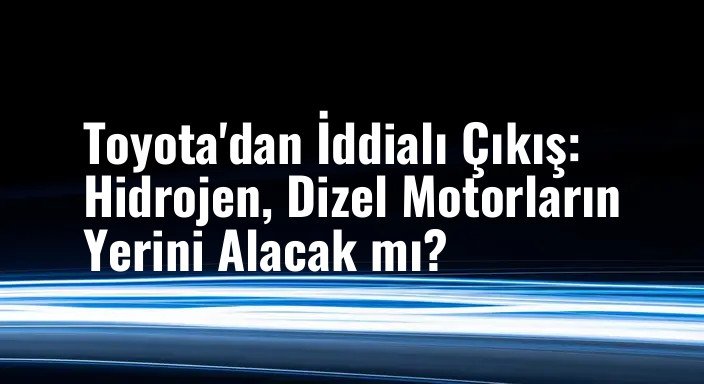 Toyota'dan İddialı Çıkış: Hidrojen, Dizel Motorların Yerini Alacak mı?