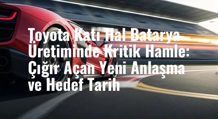 Toyota Katı Hal Batarya Üretiminde Kritik Hamle: Çığır Açan Yeni Anlaşma ve Hedef Tarih