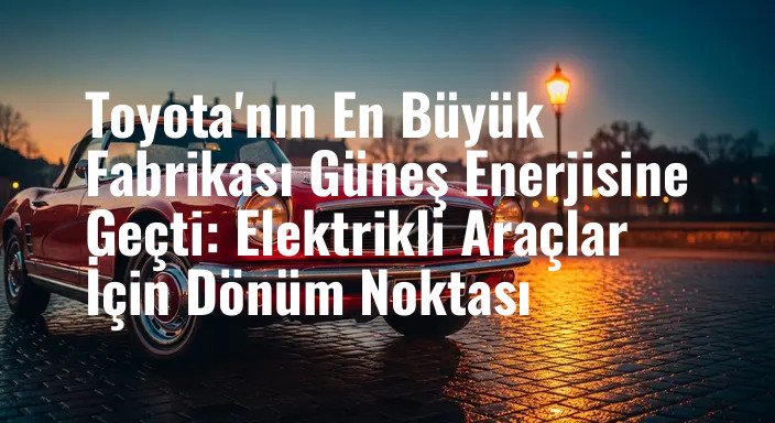 Toyota'nın En Büyük Fabrikası Güneş Enerjisine Geçti: Elektrikli Araçlar İçin Dönüm Noktası