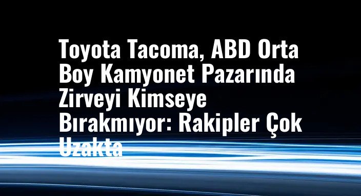 Toyota Tacoma, ABD Orta Boy Kamyonet Pazarında Zirveyi Kimseye Bırakmıyor: Rakipler Çok Uzakta