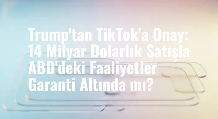 Trump'tan TikTok'a Onay: 14 Milyar Dolarlık Satışla ABD'deki Faaliyetler Garanti Altında mı?