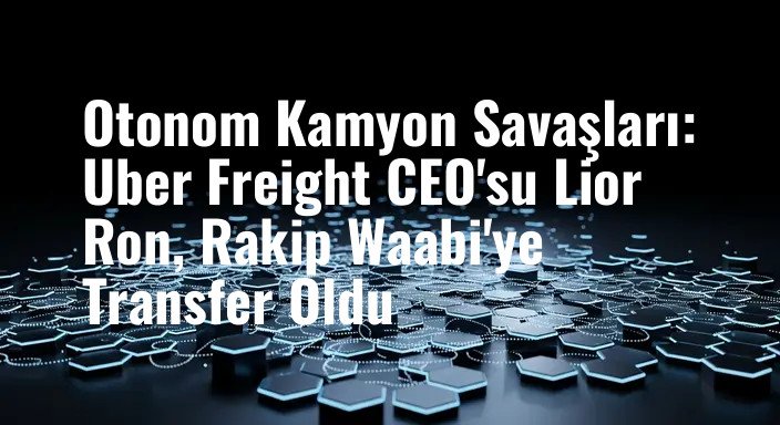 Otonom Kamyon Savaşları: Uber Freight CEO'su Lior Ron, Rakip Waabi'ye Transfer Oldu
