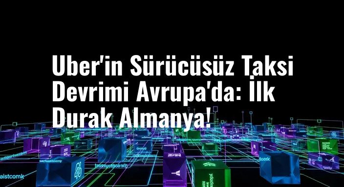 Uber'in Sürücüsüz Taksi Devrimi Avrupa'da: İlk Durak Almanya!