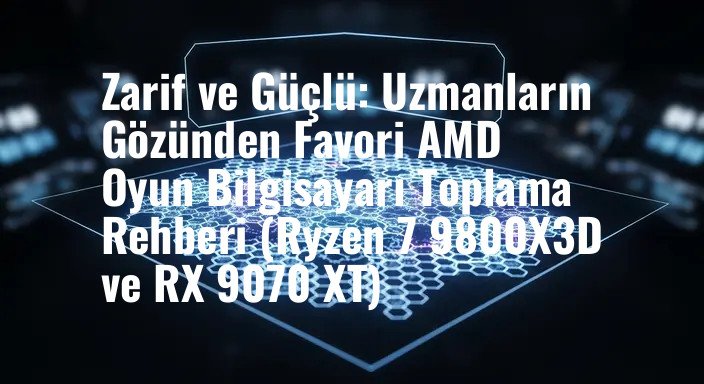 Zarif ve Güçlü: Uzmanların Gözünden Favori AMD Oyun Bilgisayarı Toplama Rehberi (Ryzen 7 9800X3D ve RX 9070 XT)