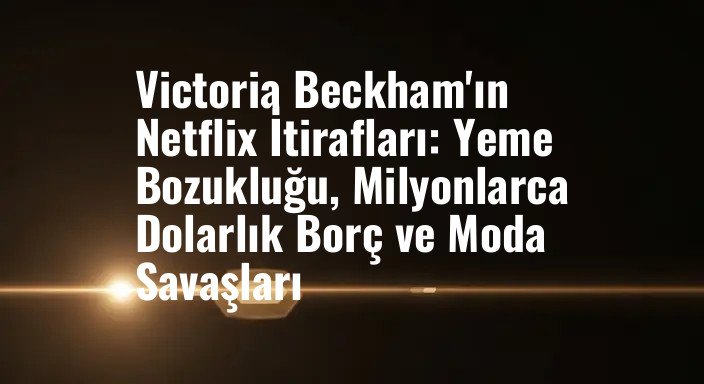 Victoria Beckham'ın Netflix İtirafları: Yeme Bozukluğu, Milyonlarca Dolarlık Borç ve Moda Savaşları