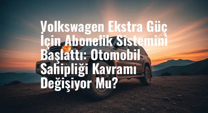 Volkswagen Ekstra Güç İçin Abonelik Sistemini Başlattı: Otomobil Sahipliği Kavramı Değişiyor Mu?