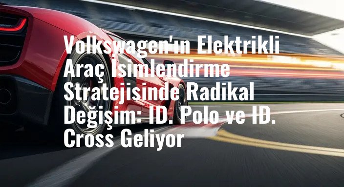 Volkswagen'ın Elektrikli Araç İsimlendirme Stratejisinde Radikal Değişim: ID. Polo ve ID. Cross Geliyor