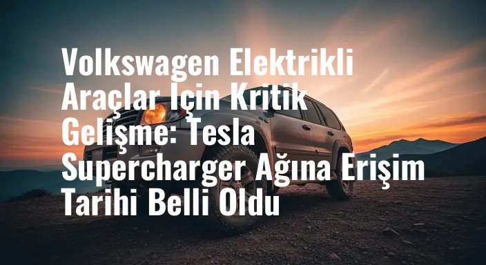 Volkswagen Elektrikli Araçlar İçin Kritik Gelişme: Tesla Supercharger Ağına Erişim Tarihi Belli Oldu