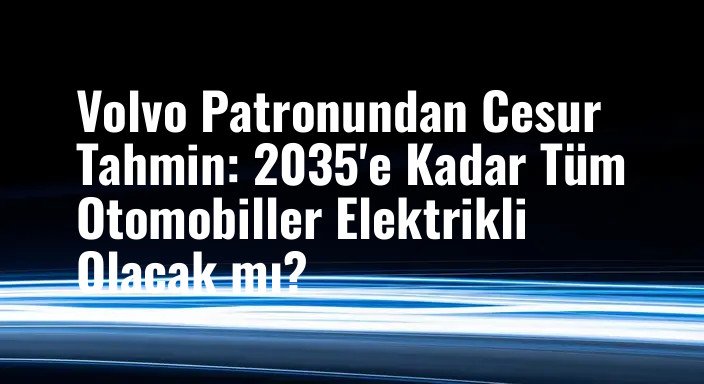 Volvo Patronundan Cesur Tahmin: 2035'e Kadar Tüm Otomobiller Elektrikli Olacak mı?