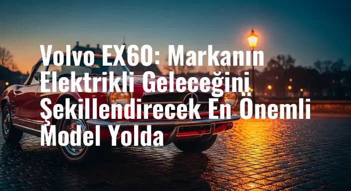 Volvo EX60: Markanın Elektrikli Geleceğini Şekillendirecek En Önemli Model Yolda