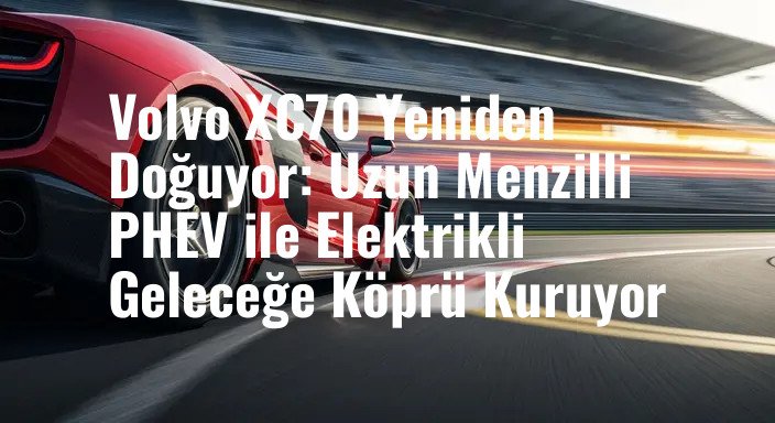 Volvo XC70 Yeniden Doğuyor: Uzun Menzilli PHEV ile Elektrikli Geleceğe Köprü Kuruyor