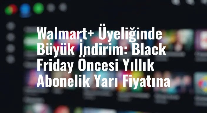 Walmart+ Üyeliğinde Büyük İndirim: Black Friday Öncesi Yıllık Abonelik Yarı Fiyatına
