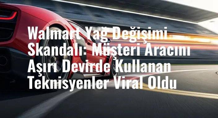 Walmart Yağ Değişimi Skandalı: Müşteri Aracını Aşırı Devirde Kullanan Teknisyenler Viral Oldu