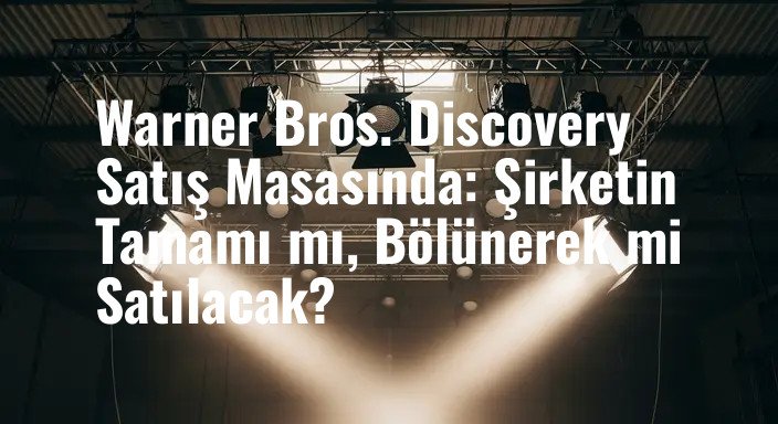 Warner Bros. Discovery Satış Masasında: Şirketin Tamamı mı, Bölünerek mi Satılacak?