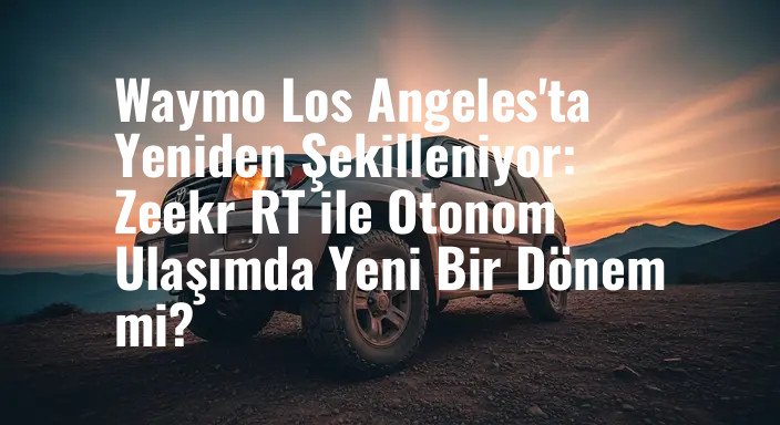 Waymo Los Angeles'ta Yeniden Şekilleniyor: Zeekr RT ile Otonom Ulaşımda Yeni Bir Dönem mi?