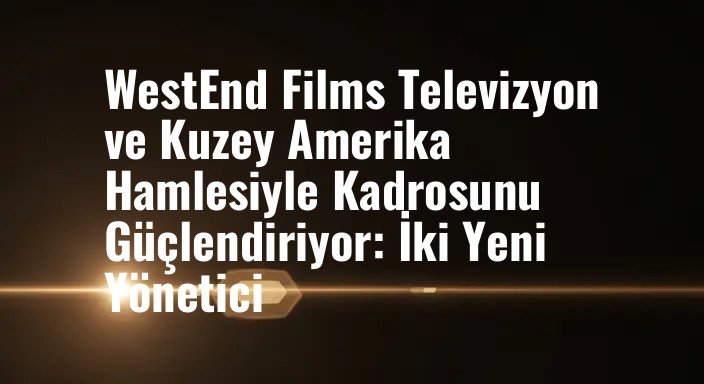 WestEnd Films Televizyon ve Kuzey Amerika Hamlesiyle Kadrosunu Güçlendiriyor: İki Yeni Yönetici