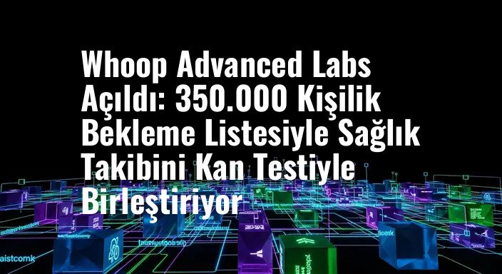 Whoop Advanced Labs Açıldı: 350.000 Kişilik Bekleme Listesiyle Sağlık Takibini Kan Testiyle Birleştiriyor