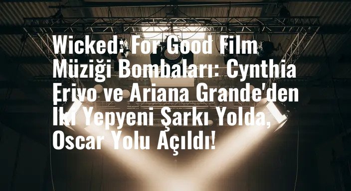 Wicked: For Good Film Müziği Bombaları: Cynthia Erivo ve Ariana Grande'den İki Yepyeni Şarkı Yolda, Oscar Yolu Açıldı!